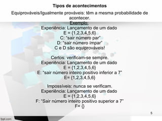 5 
Tipos de acontecimentos 
Equiprováveis/Igualmente prováveis: têm a mesma probabilidade de 
acontecer. 
Exemplo: 
Experiência: Lançamento de um dado 
E = {1,2,3,4,5,6} 
C: “sair número par” 
D: “sair número ímpar” 
C e D são equiprováveis! 
Certos: verificam-se sempre. 
Experiência: Lançamento de um dado 
E = {1,2,3,4,5,6} 
E: “sair número inteiro positivo inferior a 7” 
E= {1,2,3,4,5,6} 
Impossíveis: nunca se verificam. 
Experiência: Lançamento de um dado 
E = {1,2,3,4,5,6} 
F: “Sair número inteiro positivo superior a 7” 
F= {} 
 