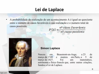 Lei de Laplace 
• A probabilidade de realização de um acontecimento A é igual ao quociente 
entre o número de casos favoráveis à sua realização e o numero total de 
casos possíveis. 
Nasceu em Beaumont-en-Auge, a 23 de 
março de 1749 e morreu em Paris, a 5 de 
março de 1827. Foi um matemático, 
astrónomo e físico francês que, entre outras criações, 
fundou a Lei de Laplace. 
6 
Simon Laplace 
 