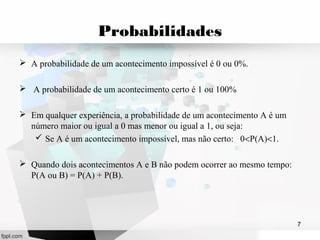 Probabilidades 
 A probabilidade de um acontecimento impossível é 0 ou 0%. 
 A probabilidade de um acontecimento certo é 1 ou 100% 
 Em qualquer experiência, a probabilidade de um acontecimento A é um 
número maior ou igual a 0 mas menor ou igual a 1, ou seja: 
 Se A é um acontecimento impossível, mas não certo: 0<P(A)<1. 
 Quando dois acontecimentos A e B não podem ocorrer ao mesmo tempo: 
P(A ou B) = P(A) + P(B). 
7 
 