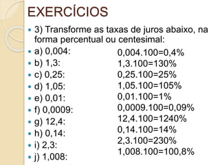 EXERCÍCIOS
 3) Transforme as taxas de juros abaixo, na
forma percentual ou centesimal:
 a) 0,004:
 b) 1,3:
 c) 0,25:
 d) 1,05:
 e) 0,01:
 f) 0,0009:
 g) 12,4:
 h) 0,14:
 i) 2,3:
 j) 1,008:
0,004.100=0,4%
1,3.100=130%
0,25.100=25%
1,05.100=105%
0,01.100=1%
0,0009.100=0,09%
12,4.100=1240%
0,14.100=14%
2,3.100=230%
1,008.100=100,8%
 