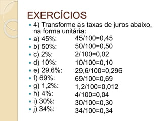 EXERCÍCIOS
 4) Transforme as taxas de juros abaixo,
na forma unitária:
 a) 45%:
 b) 50%:
 c) 2%:
 d) 10%:
 e) 29,6%:
 f) 69%:
 g) 1,2%:
 h) 4%:
 i) 30%:
 j) 34%:
45/100=0,45
50/100=0,50
2/100=0,02
10/100=0,10
29,6/100=0,296
69/100=0,69
1,2/100=0,012
4/100=0,04
30/100=0,30
34/100=0,34
 