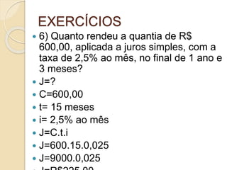 EXERCÍCIOS
 6) Quanto rendeu a quantia de R$
600,00, aplicada a juros simples, com a
taxa de 2,5% ao mês, no final de 1 ano e
3 meses?
 J=?
 C=600,00
 t= 15 meses
 i= 2,5% ao mês
 J=C.t.i
 J=600.15.0,025
 J=9000.0,025
 