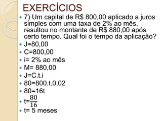 EXERCÍCIOS
 7) Um capital de R$ 800,00 aplicado a juros
simples com uma taxa de 2% ao mês,
resultou no montante de R$ 880,00 após
certo tempo. Qual foi o tempo da aplicação?
 J=80,00
 C=800,00
 i= 2% ao mês
 M= 880,00
 J=C.t.i
 80=800.t.0,02
 80=16t
 t=
80
16
 t= 5 meses
 