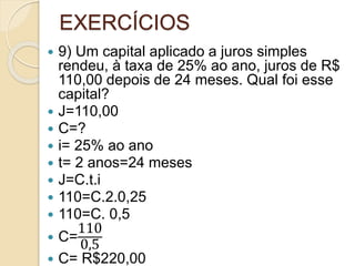EXERCÍCIOS
 9) Um capital aplicado a juros simples
rendeu, à taxa de 25% ao ano, juros de R$
110,00 depois de 24 meses. Qual foi esse
capital?
 J=110,00
 C=?
 i= 25% ao ano
 t= 2 anos=24 meses
 J=C.t.i
 110=C.2.0,25
 110=C. 0,5
 C=
110
0,5
 C= R$220,00
 