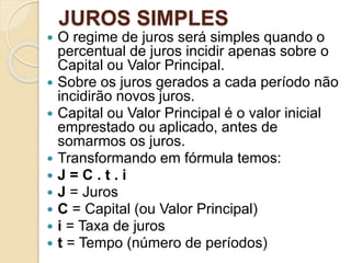JUROS SIMPLES
 O regime de juros será simples quando o
percentual de juros incidir apenas sobre o
Capital ou Valor Principal.
 Sobre os juros gerados a cada período não
incidirão novos juros.
 Capital ou Valor Principal é o valor inicial
emprestado ou aplicado, antes de
somarmos os juros.
 Transformando em fórmula temos:
 J = C . t . i
 J = Juros
 C = Capital (ou Valor Principal)
 i = Taxa de juros
 t = Tempo (número de períodos)
 