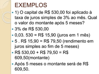 EXEMPLOS
 1) O capital de R$ 530,00 foi aplicado à
taxa de juros simples de 3% ao mês. Qual
o valor do montante após 5 meses?
 3% de R$ 530,00
 0,03. 530 = R$ 15,90 (juros em 1 mês)
 5 . R$ 15,90 = R$ 79,50 (rendimento em
juros simples ao fim de 5 meses)
 R$ 530,00 + R$ 79,50 = R$
609,50(montante)
 Após 5 meses o montante será de R$
609,50.
 