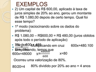 EXEMPLOS
 2) Um capital de R$ 600,00, aplicado à taxa de
juros simples de 20% ao ano, gerou um montante
de R$ 1.080,00 depois de certo tempo. Qual foi
esse tempo?
 1º modo (raciocinando sobre os dados do
problema):
 R$ 1.080,00 – R$600,00 = R$ 480,00 (juros obtidos
após todo o período de aplicação)
 ?% de 600 = 480
 Simplificando, temos que

480
600
=
𝑋
100
Multiplicando em cruz 600x=480.100
600x=48000 x=
48000
600
x=80
Ocorreu uma valorização de 80%.
80/20=4 80% dividido por 20% ao ano = 4 anos
 