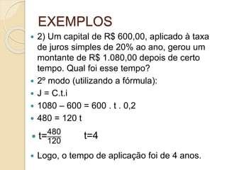 EXEMPLOS
 2) Um capital de R$ 600,00, aplicado à taxa
de juros simples de 20% ao ano, gerou um
montante de R$ 1.080,00 depois de certo
tempo. Qual foi esse tempo?
 2º modo (utilizando a fórmula):
 J = C.t.i
 1080 – 600 = 600 . t . 0,2
 480 = 120 t
 Logo, o tempo de aplicação foi de 4 anos.
 t=480
120
t=4
 