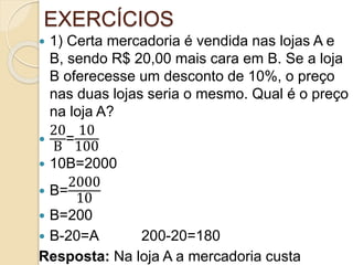 EXERCÍCIOS
 1) Certa mercadoria é vendida nas lojas A e
B, sendo R$ 20,00 mais cara em B. Se a loja
B oferecesse um desconto de 10%, o preço
nas duas lojas seria o mesmo. Qual é o preço
na loja A?

20
B
=
10
100
 10B=2000
 B=
2000
10
 B=200
 B-20=A 200-20=180
Resposta: Na loja A a mercadoria custa
 