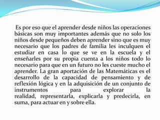     Es por eso que el aprender desde niños las operaciones básicas son muy importantes además que no solo los niños desde pequeños deben aprender sino que es muy necesario que los padres de familia les inculquen el estudiar en casa lo que se ve en la escuela y el enseñarles por su propia cuenta a los niños todo lo necesario para que en un futuro no les cueste mucho el aprender. La gran aportación de las Matemáticas es el desarrollo de la capacidad de pensamiento y de reflexión lógica y en la adquisición de un conjunto de instrumentos para explorar la realidad, representarla, explicarla y predecirla, en suma, para actuar en y sobre ella.