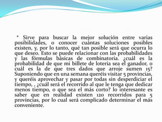      * Sirve para buscar la mejor solución entre varias posibilidades, o conocer cuántas soluciones posibles existen, y, por lo tanto, qué tan posible será que ocurra lo que deseo. Esto se puede relacionar con las probabilidades y las fórmulas básicas de combinatoria. ¿cuál es la probabilidad de que mi billete de lotería sea el ganador, o cuál es la de que tres dados que arroje sumen 15? Suponiendo que en una semana queréis visitar 5 provincias, y queréis aprovechar y pasar por todas sin desperdiciar el tiempo, , ¿cuál será el recorrido al que le tenga que dedicar menos tiempo, o que sea el más corto? lo interesante es saber que en realidad existen 120 recorridos para 5 provincias, por lo cual será complicado determinar el más conveniente. 