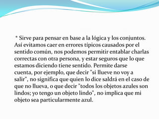     * Sirve para pensar en base a la lógica y los conjuntos. Así evitamos caer en errores típicos causados por el sentido común, nos podemos permitir entablar charlas correctas con otra persona, y estar seguros que lo que estamos diciendo tiene sentido. Permite darse cuenta, por ejemplo, que decir "si llueve no voy a salir", no significa que quien lo dice saldrá en el caso de que no llueva, o que decir "todos los objetos azules son lindos; yo tengo un objeto lindo", no implica que mi objeto sea particularmente azul.