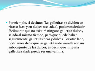 Por ejemplo, si decimos "las galletitas se dividen en ricas o feas, y en dulces o saladas", podemos deducir fácilmente que no existirá ninguna galletita dulce y salada al mismo tiempo, pero que puede haber, seguramente, galletitas ricas y dulces. Por otro lado, podríamos decir que las galletitas de vainilla son un subconjunto de las dulces, es decir, que ninguna galletita salada puede ser una vainilla.