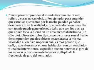 * Sirve para comprender al mundo físicamente. Y me refiero a cosas no tan obvias. Por ejemplo, para entender que estrellas que vemos por la noche pueden ya haber desaparecido en la realidad, o que parándome en una silla con un pie puede generarle más daño que con los dos, ya que aplico toda la fuerza en un área menos distribuida (un sólo pie). Otros ejemplos típicos pero curiosos son el hecho de comprender que dos objetos se aceleran a la misma velocidad al caer sin importar cuál es más pesado que cuál, o que si estamos en una habitación con un ventilador y una luz intermitente, es posible que no notemos el giro de las aspas si la frecuencia de la luz es múltiplo de la frecuencia de giro del ventilador.