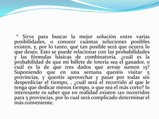      * Sirve para buscar la mejor solución entre varias posibilidades, o conocer cuántas soluciones posibles existen, y, por lo tanto, qué tan posible será que ocurra lo que deseo. Esto se puede relacionar con las probabilidades y las fórmulas básicas de combinatoria. ¿cuál es la probabilidad de que mi billete de lotería sea el ganador, o cuál es la de que tres dados que arroje sumen 15? Suponiendo que en una semana queréis visitar 5 provincias, y queréis aprovechar y pasar por todas sin desperdiciar el tiempo, , ¿cuál será el recorrido al que le tenga que dedicar menos tiempo, o que sea el más corto? lo interesante es saber que en realidad existen 120 recorridos para 5 provincias, por lo cual será complicado determinar el más conveniente. 