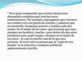    * Sirve para comprender que existen situaciones demasiado complejas que muchas veces subestimamos. Por ejemplo, supongamos que tenemos un criadero con una pareja de conejos, y sabemos que en promedio, las parejas poseen 2 conejos cada dos meses. En el mejor de los casos -que la pareja que nace siempre sea hembra y macho-, para dentro de dos años estaremos ante 4096 conejos -siempre en el mejor de los casos-, lo cual es mucho más de lo que uno pensaría -el error está en pensar que la "regla de tres simple" es la solución a cualquier problema aparentemente sencillo. 