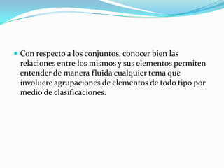 Con respecto a los conjuntos, conocer bien las relaciones entre los mismos y sus elementos permiten entender de manera fluida cualquier tema que involucre agrupaciones de elementos de todo tipo por medio de clasificaciones.