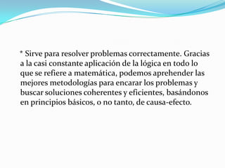    * Sirve para resolver problemas correctamente. Gracias a la casi constante aplicación de la lógica en todo lo que se refiere a matemática, podemos aprehender las mejores metodologías para encarar los problemas y buscar soluciones coherentes y eficientes, basándonos en principios básicos, o no tanto, de causa-efecto.
