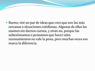 Bueno, tiré un par de ideas que creo que son las más cercanas a situaciones cotidianas. Algunas de ellas las usamos sin darnos cuenta, y otras no, porque las subestimamos o pensamos que hacer tales razonamientos no vale la pena, pero muchas veces eso marca la diferencia.