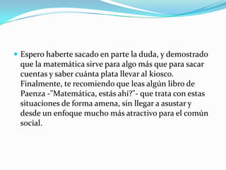 Espero haberte sacado en parte la duda, y demostrado que la matemática sirve para algo más que para sacar cuentas y saber cuánta plata llevar al kiosco.Finalmente, te recomiendo que leas algún libro de Paenza -"Matemática, estás ahí?"- que trata con estas situaciones de forma amena, sin llegar a asustar y desde un enfoque mucho más atractivo para el común social.