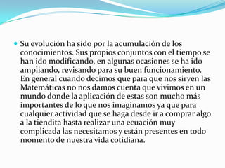 Su evolución ha sido por la acumulación de los conocimientos. Sus propios conjuntos con el tiempo se han ido modificando, en algunas ocasiones se ha ido ampliando, revisando para su buen funcionamiento. En general cuando decimos que para que nos sirven las Matemáticas no nos damos cuenta que vivimos en un mundo donde la aplicación de estas son mucho más importantes de lo que nos imaginamos ya que para cualquier actividad que se haga desde ir a comprar algo a la tiendita hasta realizar una ecuación muy complicada las necesitamos y están presentes en todo momento de nuestra vida cotidiana.