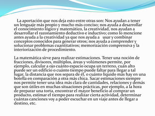        La aportación que nos deja esto entre otras son: Nos ayudan a tener un lenguaje más propio y mucho más conciso; nos ayuda a desarrollar el conocimiento lógico y matemático, la creatividad, nos ayudan a desarrollar el razonamiento deductivo e inductivo; como lo mencione antes ayuda a la creatividad ya que nos ayuda a   usar y combinar conceptos conocidos para generar otros; nos ayuda a comprender y solucionar problemas cuantitativos; memorización comprensiva y la interiorización de procedimiento. La matemática sirve para realizar estimaciones. Tener una noción de fracciones, divisores, múltiplos, áreas y volúmenes permite, por ejemplo, calcular a ojo cuánto espacio ocupa un terreno, cuán alto puede ser un edificio o cuánto tiempo puede faltar para llegar a tal lugar, la distancia que nos separa de él, o cuánto líquido más hay en una botella en comparación a otra más chica. Sacar estimaciones siempre nos permite tener una idea más clara de cantidades, relaciones y demás que son útiles en muchas situaciones prácticas, por ejemplo, a la hora de preparar una torta, encontrar el mayor beneficio al comprar un producto, estimar el tiempo para realizar cierta actividad, determinar cuántas canciones voy a poder escuchar en un viaje antes de llegar a destino, etc.