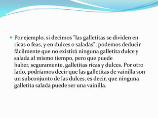 Por ejemplo, si decimos "las galletitas se dividen en ricas o feas, y en dulces o saladas", podemos deducir fácilmente que no existirá ninguna galletita dulce y salada al mismo tiempo, pero que puede haber, seguramente, galletitas ricas y dulces. Por otro lado, podríamos decir que las galletitas de vainilla son un subconjunto de las dulces, es decir, que ninguna galletita salada puede ser una vainilla.