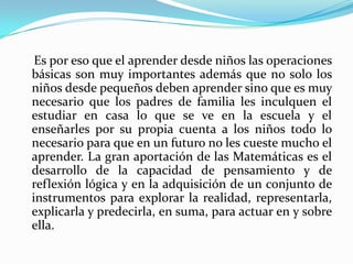     Es por eso que el aprender desde niños las operaciones básicas son muy importantes además que no solo los niños desde pequeños deben aprender sino que es muy necesario que los padres de familia les inculquen el estudiar en casa lo que se ve en la escuela y el enseñarles por su propia cuenta a los niños todo lo necesario para que en un futuro no les cueste mucho el aprender. La gran aportación de las Matemáticas es el desarrollo de la capacidad de pensamiento y de reflexión lógica y en la adquisición de un conjunto de instrumentos para explorar la realidad, representarla, explicarla y predecirla, en suma, para actuar en y sobre ella.