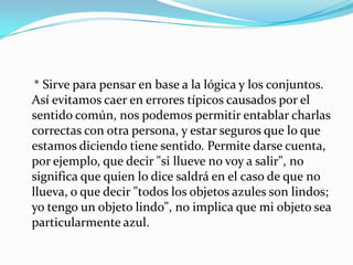     * Sirve para pensar en base a la lógica y los conjuntos. Así evitamos caer en errores típicos causados por el sentido común, nos podemos permitir entablar charlas correctas con otra persona, y estar seguros que lo que estamos diciendo tiene sentido. Permite darse cuenta, por ejemplo, que decir "si llueve no voy a salir", no significa que quien lo dice saldrá en el caso de que no llueva, o que decir "todos los objetos azules son lindos; yo tengo un objeto lindo", no implica que mi objeto sea particularmente azul.
