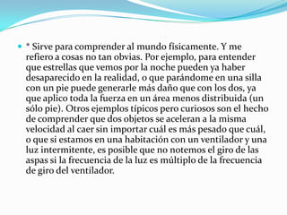 * Sirve para comprender al mundo físicamente. Y me refiero a cosas no tan obvias. Por ejemplo, para entender que estrellas que vemos por la noche pueden ya haber desaparecido en la realidad, o que parándome en una silla con un pie puede generarle más daño que con los dos, ya que aplico toda la fuerza en un área menos distribuida (un sólo pie). Otros ejemplos típicos pero curiosos son el hecho de comprender que dos objetos se aceleran a la misma velocidad al caer sin importar cuál es más pesado que cuál, o que si estamos en una habitación con un ventilador y una luz intermitente, es posible que no notemos el giro de las aspas si la frecuencia de la luz es múltiplo de la frecuencia de giro del ventilador.