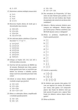 d) 2 – 2/3.
17. Determine o mínimo múltiplo comum entre
a) 2 e 3.
b) 3 e 6.
c) 4 e 6.
d) 2, 3 e 5.
18. Reescreva frações abaixo, de modo que o
denominador seja o mesmo.
a) 3/2 e 2/3.
b) 1/3 e 4/6.
c) 3/4 e 5/6.
d) 1/2, 1/3 e 1/5.
19. Em cada item abaixo, substitua o ⊡ por um
dos sinais “<”, “>” ou “=”.
a) 5/7 ⊡ 4/7.
b) 1/3 ⊡ 1/4.
c) 3/2 ⊡ 4/6.
d) 2/3 ⊡ 3/4.
e) 3/2 ⊡ 4/3.
f) 2/5 ⊡ 3/7.
g) 15/4 ⊡ 4.
20. Coloque as frações 3/5, 3/4, 1/2, 4/5 e
4/10 em ordem crescente.
21. Você fez 3/4 dos exercícios de MA092 em
42 minutos. Mantendo esse ritmo, quanto
tempo gastará para fazer os exercícios que
faltam? Ao terminar o trabalho, quanto
tempo você terá consumido para fazer toda
a lista?
22. Calcule as somas abaixo, simplificando o
resultado sempre que possível.
a) 3/2 + 2/3.
b) 1/3 + 4/6.
c) 3/4 + 5/6.
d) 1/2 + 1/3 + 1/5.
23. Efetue as subtrações abaixo, simplificando
o resultado quando possível.
a) 3/2 – 2/3.
b) 4/6 – 1/3.
c) 5/6 – 3/4.
d) 1/2 – 1/3 – 1/6.
24. Dos moradores de Piraporinha, 1/3 deve
votar em João Valente para prefeito e 3/5
devem votar em Luís Cardoso. Que fração
da população não votará em um desses dois
candidatos?
25. Roberto e Marina juntaram dinheiro para
comprar um videogame. Roberto pagou
por 5/8 do preço e Marina contribuiu com
R$ 45,00. Quanto custou o videogame?
26. Efetue os produtos, simplificando as
frações quando possível.
a)
b)
c)
d) 2
e) 3
f) 5
g)
h)
i)
j)
27. Calcule as expressões:
a) ( )
b) ( )
c) ( ) ( )
28. Do dinheiro que possuía, João gastou 1/3
com um ingresso de cinema. Do dinheiro
que restou, João gastou 1/4 comprando
pipoca. Que fração do dinheiro total que
João possuía foi gasta com a pipoca? Que
fração do dinheiro sobrou depois desses
gastos?
29. Efetue as divisões:
 