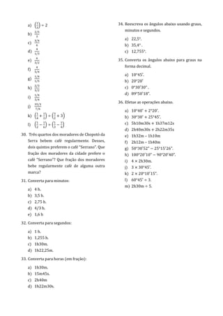 a) ( ) 2
b)
/
c)
/
d) /
e) /
f)
/
g)
/
/
h)
/
/
i)
/
/
j)
/
/
k) ( ) ( 3)
l) ( ) ( )
30. Três quartos dos moradores de Chopotó da
Serra bebem café regularmente. Desses,
dois quintos preferem o café “Serrano”. Que
fração dos moradores da cidade prefere o
café “Serrano”? Que fração dos moradores
bebe regularmente café de alguma outra
marca?
31. Converta para minutos:
a) 4 h.
b) 3,5 h.
c) 2,75 h.
d) 4/3 h.
e) 1,6 h
32. Converta para segundos:
a) 1 h.
b) 1,255 h.
c) 1h30m.
d) 1h22,25m.
33. Converta para horas (em fração):
a) 1h30m.
b) 15m45s.
c) 2h40m
d) 1h22m30s.
34. Reescreva os ângulos abaixo usando graus,
minutos e segundos.
a) 22,5 .
b) 35,4 .
c) 12,755 .
35. Converta os ângulos abaixo para graus na
forma decimal.
a) 1 45 .
b) 2 2
c) 3 3 .
d) 5 1 .
36. Efetue as operações abaixo.
a) 1 4 2 2 .
b) 3 3 25 45 .
c) 5h10m30s + 1h37m12s
d) 2h40m30s + 2h22m35s
e) 1h32m – 1h10m
f) 2h12m – 1h40m
g) 5 3 52 25 15 26 .
h) 1 2 1 2 4 .
i) 4 2 3 m.
j) 3 3 45 .
k) 2 2 1 15 .
l) 6 45 3.
m) 2 3 m 5.
 