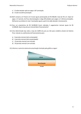 Matemática Financeira II                                                                             Professor Moreira 


    c) O saldo devedor após ter pago a 36.ª prestação: 
    d) O valor da última prestação: 
 
10) Beth comprou um freezer em 6 vezes iguais postecipadas de R$ 400,00 e taxa de 5% a.m. Após ter 
    pago a 3.ª parcela, ela ficou desempregada e alega dificuldades para pagar as 3 últimas prestações. 
    Refinancie sua dívida em mais 7 prestações iguais a partir do saldo devedor remanescente. 
 
11) Para  um  empréstimo  de  R$  50.000,00  foram  cobrados  5  pagamentos  mensais  iguais  de  R$ 
    12.000,00. Qual a taxa de juro mensal deste financiamento?  
     
12) Uma  determinada  loja  cobra  a  taxa  de  4,00%  de  juros  ao  mês  para  crediário  através  do  Sistema 
    Price. Calcular os coeficientes de financiamento para: 
 
    a) 8 parcelas mensais (série antecipada): 
    b) 4 parcelas mensais (série postecipada): 
    c) 13 parcelas mensais sem entrada: 
    d) 24 parcelas mensais com entrada: 
     
13) Informe o nome do sistema de amortização ilustrado pelo gráfico a seguir: 




 
 




                                                                                                              3
 