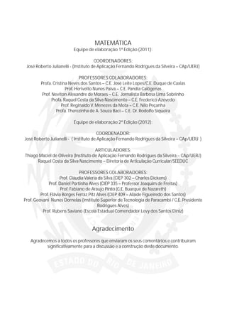 MATEMÁTICA
                          Equipe de elaboração 1ª Edição (2011):

                                       COORDENADORES:
 José Roberto Julianelli - (Instituto de Aplicação Fernando Rodrigues da Silveira – CAp/UERJ)

                               PROFESSORES COLABORADORES:
        Profa. Cristina Neves dos Santos – C.E. José Leite Lopes/C.E. Duque de Caxias
                       Prof. Herivelto Nunes Paiva – C.E. Pandia Calógenas
         Prof. Neviton Alexandre de Moraes – C.E. Jornalista Barbosa Lima Sobrinho
               Profa. Raquel Costa da Silva Nascimento – C.E. Frederico Azevedo
                    Prof. Reginaldo V. Menezes da Mota – C.E. Nilo Peçanha
                 Profa. Therezinha de A. Souza Baci – C.E. Dr. Rodolfo Siqueira

                          Equipe de elaboração 2ª Edição (2012):

                                        COORDENADOR:
José Roberto Julianelli - ( Instituto de Aplicação Fernando Rodrigues da Silveira – CAp/UERJ )

                                      ARTICULADORES:
Thiago Maciel de Oliveira (Instituto de Aplicação Fernando Rodrigues da Silveira – CAp/UERJ)
      Raquel Costa da Silva Nascimento – Diretoria de Articulação Curricular/SEEDUC

                                PROFESSORES COLABORADORES:
                    Prof. Cláudia Valeria da Silva (CIEP 302 – Charles Dickens)
              Prof. Daniel Portinha Alves (CIEP 335 – Professor Joaquim de Freitas)
                     Prof. Fabiano de Araujo Pinto (C.E. Buarque de Nazareth)
         Prof. Flávia Borges Ferraz Pitz Alves (CIEP 409 – Alaíde Figueiredo dos Santos)
Prof. Geovani Nunes Dornelas (Instituto Superior de Tecnologia de Paracambi / C.E. Presidente
                                         Rodrigues Alves)
          Prof. Rubens Saviano (Escola Estadual Comendador Levy dos Santos Diniz)


                                   Agradecimento
   Agradecemos a todos os professores que enviaram os seus comentários e contribuíram
          significativamente para a discussão e a construção deste documento.
 