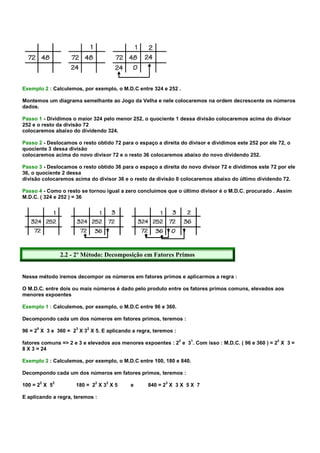 Exemplo 2 : Calculemos, por exemplo, o M.D.C entre 324 e 252 .

Montemos um diagrama semelhante ao Jogo da Velha e nele colocaremos na ordem decrescente os números
dados.

Passo 1 - Dividimos o maior 324 pelo menor 252, o quociente 1 dessa divisão colocaremos acima do divisor
252 e o resto da divisão 72
colocaremos abaixo do dividendo 324.

Passo 2 - Deslocamos o resto obtido 72 para o espaço a direita do divisor e dividimos este 252 por ele 72, o
quociente 3 dessa divisão
colocaremos acima do novo divisor 72 e o resto 36 colocaremos abaixo do novo dividendo 252.

Passo 3 - Deslocamos o resto obtido 36 para o espaço a direita do novo divisor 72 e dividimos este 72 por ele
36, o quociente 2 dessa
divisão colocaremos acima do divisor 36 e o resto da divisão 0 colocaremos abaixo do último dividendo 72.

Passo 4 - Como o resto se tornou igual a zero concluímos que o último divisor é o M.D.C. procurado . Assim
M.D.C. ( 324 e 252 ) = 36




                  2.2 - 2º Método: Decomposição em Fatores Primos


Nesse método iremos decompor os números em fatores primos e aplicarmos a regra :

O M.D.C. entre dois ou mais números é dado pelo produto entre os fatores primos comuns, elevados aos
menores expoentes

Exemplo 1 : Calculemos, por exemplo, o M.D.C entre 96 e 360.

Decompondo cada um dos números em fatores primos, teremos :
     5                 3   2
96 = 2 X 3 e 360 = 2 X 3 X 5. E aplicando a regra, teremos :
                                                               3   1                                  3
fatores comuns => 2 e 3 e elevados aos menores expoentes : 2 e 3 . Com isso : M.D.C. ( 96 e 360 ) = 2 X 3 =
8 X 3 = 24

Exemplo 2 : Calculemos, por exemplo, o M.D.C entre 100, 180 e 840.

Decompondo cada um dos números em fatores primos, teremos :
         2    2                2   2                     3
100 = 2 X 5            180 = 2 X 3 X 5     e      840 = 2 X 3 X 5 X 7

E aplicando a regra, teremos :
 