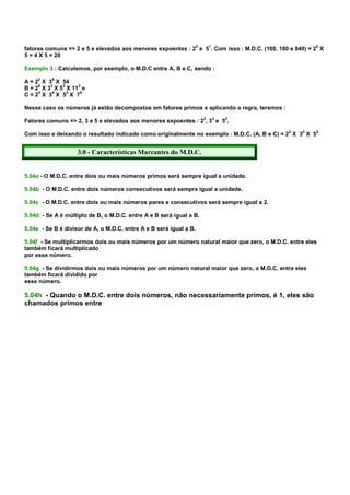 2   1                               2
fatores comuns => 2 e 5 e elevados aos menores expoentes : 2 e 5 . Com isso : M.D.C. (100, 180 e 840) = 2 X
5 = 4 X 5 = 20

Exemplo 3 : Calculemos, por exemplo, o M.D.C entre A, B e C, sendo :
     2    5
A = 2 X 3 X 54
     6   3   3    3
B = 2 X 3 X 5 X 11 e
     4    4    2   5
C=2 X 3 X 5 X 7

Nesse caso os números já estão decompostos em fatores primos e aplicando a regra, teremos :

Fatores comuns => 2, 3 e 5 e elevados aos menores expoentes : 22, 33 e 52.

Com isso e deixando o resultado indicado como originalmente no exemplo : M.D.C. (A, B e C) = 22 X 33 X 52


                    3.0 - Características Marcantes do M.D.C.


5.04a - O M.D.C. entre dois ou mais números primos será sempre igual a unidade.

5.04b - O M.D.C. entre dois números consecutivos será sempre igual a unidade.

5.04c - O M.D.C. entre dois ou mais números pares e consecutivos será sempre igual a 2.

5.04d - Se A é múltiplo de B, o M.D.C. entre A e B será igual a B.

5.04e - Se B é divisor de A, o M.D.C. entre A e B será igual a B.

5.04f - Se multiplicarmos dois ou mais números por um número natural maior que zero, o M.D.C. entre eles
também ficará multiplicado
por esse número.

5.04g - Se dividirmos dois ou mais números por um número natural maior que zero, o M.D.C. entre eles
também ficará dividido por
esse número.

5.04h - Quando o M.D.C. entre dois números, não necessariamente primos, é 1, eles são
chamados primos entre
 
