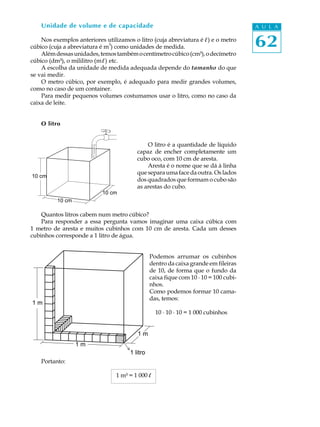 Unidade de volume e de capacidade                                                 A U L A

    Nos exemplos anteriores utilizamos o litro (cuja abreviatura é l ) e o metro
                                 3
cúbico (cuja a abreviatura é m ) como unidades de medida.                             62
    Além dessas unidades, temos também o centímetro cúbico (cm³), o decímetro
cúbico (dm³), o mililitro (m l ) etc.
    A escolha da unidade de medida adequada depende do tamanho do que
se vai medir.
    O metro cúbico, por exemplo, é adequado para medir grandes volumes,
como no caso de um container.
    Para medir pequenos volumes costumamos usar o litro, como no caso da
caixa de leite.


    O litro


                                             O litro é a quantidade de líquido
                                         capaz de encher completamente um
                                         cubo oco, com 10 cm de aresta.
                                             Aresta é o nome que se dá à linha
                                         que separa uma face da outra. Os lados
10 cm
                                         dos quadrados que formam o cubo são
                                         as arestas do cubo.
                           10 cm
          10 cm

    Quantos litros cabem num metro cúbico?
    Para responder a essa pergunta vamos imaginar uma caixa cúbica com
1 metro de aresta e muitos cubinhos com 10 cm de aresta. Cada um desses
cubinhos corresponde a 1 litro de água.


                                                Podemos arrumar os cubinhos
                                                dentro da caixa grande em fileiras
                                                de 10, de forma que o fundo da
                                                caixa fique com 10 · 10 = 100 cubi-
                                                nhos.
                                                Como podemos formar 10 cama-
                                                das, temos:
1m
                                                  10 · 10 · 10 = 1 000 cubinhos


                                         1m
                  1m
                                      1 litro
    Portanto:

                                 1 m³ = 1 000 l
 