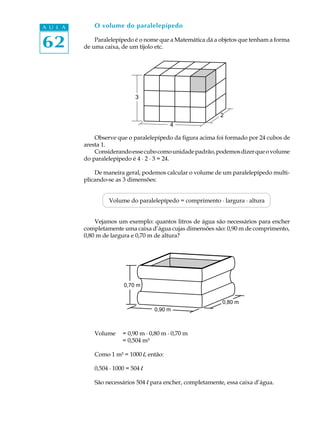 A U L A      O volume do paralelepípedo


62            Paralelepípedo é o nome que a Matemática dá a objetos que tenham a forma
          de uma caixa, de um tijolo etc.




                              3


                                                            2
                                          4

              Observe que o paralelepípedo da figura acima foi formado por 24 cubos de
          aresta 1.
              Considerando esse cubo como unidade padrão, podemos dizer que o volume
          do paralelepípedo é 4 · 2 · 3 = 24.

              De maneira geral, podemos calcular o volume de um paralelepípedo multi-
          plicando-se as 3 dimensões:


                   Volume do paralelepípedo = comprimento · largura · altura


              Vejamos um exemplo: quantos litros de água são necessários para encher
          completamente uma caixa d’água cujas dimensões são: 0,90 m de comprimento,
          0,80 m de largura e 0,70 m de altura?




                         0,70 m


                                                             0,80 m
                                    0,90 m



             Volume     = 0,90 m · 0,80 m · 0,70 m
                        = 0,504 m³

             Como 1 m³ = 1000 l, então:

             0,504 · 1000 = 504 l

             São necessários 504 l para encher, completamente, essa caixa d’água.
 