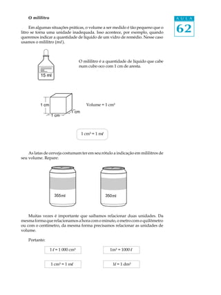 O mililitro                                                                      A U L A

     Em algumas situações práticas, o volume a ser medido é tão pequeno que o
litro se torna uma unidade inadequada. Isso acontece, por exemplo, quando            62
queremos indicar a quantidade de líquido de um vidro de remédio. Nesse caso
usamos o mililitro (m l ).



                                    O mililitro é a quantidade de líquido que cabe
                                    num cubo oco com 1 cm de aresta.

          15 ml




          1 cm                          Volume = 1 cm³
                              1 cm
                  1 cm



                                     1 cm³ = 1 ml



    As latas de cerveja costumam ter em seu rótulo a indicação em mililitros de
seu volume. Repare:




                    355ml                           350ml




    Muitas vezes é importante que saibamos relacionar duas unidades. Da
mesma forma que relacionamos a hora com o minuto, o metro com o quilômetro
ou com o centímetro, da mesma forma precisamos relacionar as unidades de
volume.

    Portanto:

                  1 l = 1 000 cm³                     1m³ = 1000 l


                  1 cm³ = 1 ml                         1l = 1 dm³
 