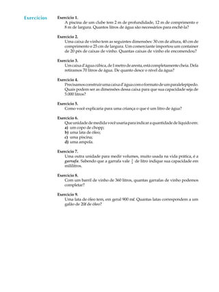 Exercícios
  A U L A    Exercício 1.
                 A piscina de um clube tem 2 m de profundidade, 12 m de comprimento e

  62             8 m de largura. Quantos litros de água são necessários para enchê-la?

             Exercício 2.
                 Uma caixa de vinho tem as seguintes dimensões: 30 cm de altura, 40 cm de
                 comprimento e 25 cm de largura. Um comerciante importou um container
                 de 20 pés de caixas de vinho. Quantas caixas de vinho ele encomendou?

             Exercício 3.
                 Um caixa d’água cúbica, de 1 metro de aresta, está completamente cheia. Dela
                 retiramos 70 litros de água. De quanto desce o nível da água?

             Exercício 4.
                 Precisamos construir uma caixa d’água com o formato de um paralelepípedo.
                 Quais podem ser as dimensões dessa caixa para que sua capacidade seja de
                 5.000 litros?

             Exercício 5.
                 Como você explicaria para uma criança o que é um litro de água?

             Exercício 6.
                 Que unidade de medida você usaria para indicar a quantidade de líquido em:
                 a) um copo de chopp;
                 b) uma lata de óleo;
                 c) uma piscina;
                 d) uma ampola.

             Exercício 7.
                 Uma outra unidade para medir volumes, muito usada na vida prática, é a
                 garrafa. Sabendo que a garrafa vale 3 de litro indique sua capacidade em
                                                     4
                 mililitros.

             Exercício 8.
                 Com um barril de vinho de 360 litros, quantas garrafas de vinho podemos
                 completar?

             Exercício 9.
                 Uma lata de óleo tem, em geral 900 ml. Quantas latas correspondem a um
                 galão de 20l de óleo?
 