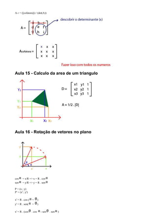 A-1 = ([cofatora]t) / (det(A))




Aula 15 - Calculo da area de um triangulo




Aula 16 - Rotação de vetores no plano




cos     = x/R => x = R . cos
sen     = y/R => y = R . sen

P = (x ; y)
P' = (x' ; y')

x' = R . cos (   +       )
y' = R . sen(    +       )

x' = R . (cos    . cos       - sen   . sen   )
 