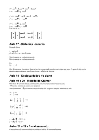 x' = cos       . R.cos     - sen      . R.sen
x' = x . cos      - y . sen

y' = R . (sen      . cos      + sen      . cos )
y' = x . sen      + y . cos

x' = x . cos      - y . sen
y' = x . sen + y . cos
EM MATRIZ:




Aula 17 - Sistemas Lineares
Equação linear

x = variavel
a1, a2, a3,..., an = coeficientes

X pertencente ao conjunto dos reais
K pertencente ao conjunto dos reais

Ex.
2x - 1y = 5

Obs. Um sistema linear com duas variaveis, representado no plano cartesiano são retas. O ponto de interseção
dessas retas constituem, quando existirem, a solução do sistema.

Aula 18 - Desigualdades no plano
Aula 19 e 20 - Metodo de Cramer
O metodo de Cramer utiliza determinantes para resolver sistemas lineares com:
- O mesmo numero de equações e icognitas
- O determinante (         ) da matriz dos coeficientes das icognitas deve ser diferente de zero

1x - 3y = 3
2x - 1y = 11

       |    1 -3         |
     = |                   =5
            2 -1         |

        | 3 -3 |
     x= | 11 -1 | =30

        | 1 3 |
     y= | 2 11 |              =5


x=     x/       = 30/5 = 6
y=     y/       = 5/5 = 1

Aulas 21 a 27 - Escalonamento
Constitui um eficiente metodo de resolucao e analize de sistemas lineares
 