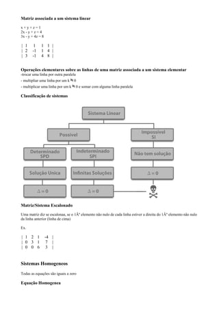 Matriz associada a um sistema linear

x+y+z=1
2x - y + z = 4
3x - y + 4z = 8

| 1     1    1 1 |
| 2    -1    1 4 |
| 3    -1    4 8 |


Operações elementares sobre as linhas de uma matriz associada a um sistema elementar
-trocar uma linha por outra paralela
- multipliar uma linha por um k    0
- multiplicar uma linha por um k       0 e somar com alguma linha paralela

Classificação de sistemas




Matriz/Sistema Escalonado

Uma matriz diz se escalonaa, se o 1Âº elemento não nulo de cada linha estiver a direita do 1Âº elemento não nulo
da linha anterior (linha de cima)

Ex.

| 1 2 1           -4 |
| 0 3 1            7 |
| 0 0 6            3 |


Sistemas Homogeneos
Todas as equações são iguais a zero

Equação Homogenea
 