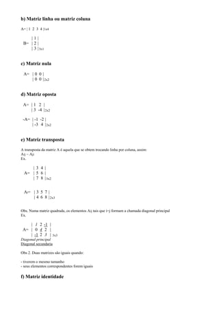 b) Matriz linha ou matriz coluna
A= | 1 2 3 4 |1x4

    |1|
 B= | 2 |
    | 3 | 3x1


c) Matriz nula

 A= | 0 0 |
    | 0 0 | 2x2


d) Matriz oposta

 A= | 1 2 |
    | 3 -4 | 2x2

 -A= | -1 -2 |
     | -3 4 | 2x2


e) Matriz transposta
A transposta da matriz A é aquela que se obtem trocando linha por coluna, assim:
Aij ~ Aji
Ex.

     | 3 4 |
  A= | 5 6 |
     | 7 8 | 3x2


 At= | 3 5 7 |
     | 4 6 8 | 2x3


Obs. Numa matriz quadrada, os elementos Aij tais que i=j formam a chamada diagonal principal
Ex.

    | 1 2 -1 |
 A= | 0 4 2 |
    | -1 2 3 |      3x3
Diagonal principal
Diagonal secundaria

Obs 2. Duas matrizes são iguais quando:

- tiverem o mesmo tamanho
- seus elementos correspondentes forem iguais

f) Matriz identidade
 
