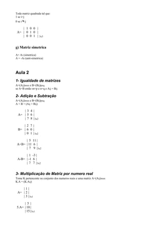 Toda matriz quadrada tal que:
1 se i=j
0 se i   j

    | 1 0 0 |
 A= | 0 1 0 |
    | 0 0 1 |       3x3



g) Matriz simetrica
A= At (simetrica)
A = -At (anti-simetrica)




Aula 2
1- Igualdade de matrizes
A=(Aij)mxn e B=(Bij)pxq
se A=B então m=p e n=q e Aij = Bij

2- Adição e Subtração
A=(Aij)mxn e B=(Bij)pxq
A + B = (Aij + Bij)

     | 3 4 |
  A= | 5 6 |
     | 7 8 | 3x2

     | 2 7 |
  B= | 6 0 |
     | 0 1 | 3x2

      | 5 11 |
 A+B= | 11 6 |
      | 7 9 | 3x2

      | 1 -3 |
 A-B= | -1 6 |
      | 7 7 | 3x2


3- Multiplicação de Matriz por numero real
Tome K pertencente oa conjunto dos numeros reais e uma matriz A=(Aij)mxn
K.A = (K.Aij)

    |1|
 A= | 2 |
    | 3 | 3x1

      | 5 |
 5.A= | 10 |
      | 15 | 3x1
 