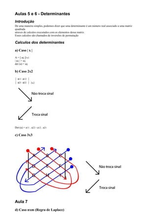 Aulas 5 e 6 - Determinantes
Introdução
De uma maneira simples, podemos dizer que uma determinante é um número real associado a uma matriz
quadrada
atraves de calculos executados com os elementos dessa matriz.
Esses calculos são chamados de inversões de permutação

Calculos dos determinantes

a) Caso | x |
A = [ aij ]1x1
| aij | = aij
det (a) = aij

b) Caso 2x2

| a11 a12 |
| a21 a22 |      2x2




Det (a) = a11 . a22 - a12 . a21

c) Caso 3x3




Aula 7
d) Caso nxm (Regra de Laplace)
 