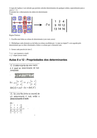 A regra de Laplace é um método que permite calcular determinantes de qualquer ordem, especialmente para o
caso n >= 4.
O metodo faz o abaixamento da ordem do determinante
Veja:




Regras Praticas:

1 - Escolha uma linha ou coluna do determinante (com mais zeros)

2 - Multiplique cada elemento aij da linha ou coluna escolhida por -1ij (par ou impar)* e em seguida pelo
determinante que se obter eliminando a linha e a coluna que o elemento está.

3 - Somar cada parcela do item 2.

* i+j = par (mantem o sinal)
i +j = impar (trocar sinal)

Aulas 8 a 12 - Propriedades dos determinantes
 