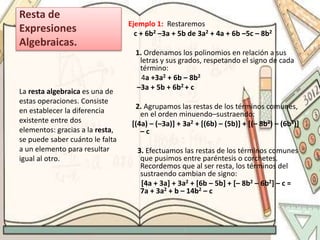 Resta de
Expresiones
Algebraicas.
Ejemplo 1: Restaremos
c + 6b2 –3a + 5b de 3a2 + 4a + 6b –5c – 8b2
1. Ordenamos los polinomios en relación a sus
letras y sus grados, respetando el signo de cada
término:
4a +3a2 + 6b – 8b2
–3a + 5b + 6b2 + c
2. Agrupamos las restas de los términos comunes,
en el orden minuendo–sustraendo:
[(4a) – (–3a)] + 3a2 + [(6b) – (5b)] + [(– 8b2) – (6b2)]
– c
3. Efectuamos las restas de los términos comunes
que pusimos entre paréntesis o corchetes.
Recordemos que al ser resta, los términos del
sustraendo cambian de signo:
[4a + 3a] + 3a2 + [6b – 5b] + [– 8b2 – 6b2] – c =
7a + 3a2 + b – 14b2 – c
La resta algebraica es una de
estas operaciones. Consiste
en establecer la diferencia
existente entre dos
elementos: gracias a la resta,
se puede saber cuánto le falta
a un elemento para resultar
igual al otro.
 