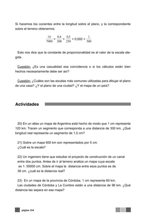 Si hacemos los cocientes entre la longitud sobre el plano, y la correspondiente
sobre el terreno obtenemos:
Esto nos dice que la constante de proporcionalidad es el valor de la escala ele-
gida.
Cuestión: ¿Es una casualidad esa coincidencia o si los cálculos están bien
hechos necesariamente debe ser así?
Cuestión: ¿Cuáles son las escalas más comunes utilizadas para dibujar el plano
de una casa? ¿Y el plano de una ciudad? ¿Y el mapa de un país?
Actividades
20) En un atlas un mapa de Argentina está hecho de modo que 1 cm representa
120 km. Tracen un segmento que corresponda a una distancia de 300 km. ¿Qué
longitud real representa un segmento de 1,5 cm?
21) Sobre un mapa 600 km son representados por 5 cm.
¿Cuál es la escala?
22) Un ingeniero tiene que estudiar el proyecto de construcción de un canal
entre dos puntos. Antes de ir al terreno analiza un mapa cuya escala
es 1: 50000 cm. Sobre el mapa la distancia entre esos puntos es de
38 cm. ¿cuál es la distancia real?
23) En un mapa de la provincia de Córdoba, 1 cm representa 60 km.
Las ciudades de Córdoba y La Cumbre están a una distancia de 96 km. ¿Qué
distancia las separa en ese mapa?
página 164
14
7000
=
0 4
200
,
=
0 5
250
,
= 0,002 =
1
500
 