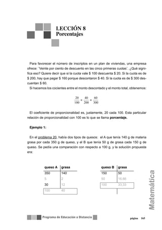 página 165
Para favorecer el número de inscriptos en un plan de viviendas, una empresa
ofrece: ¨Veinte por ciento de descuento en las cinco primeras cuotas¨. ¿Qué signi-
fica eso? Quiere decir que si la cuota vale $ 100 descuenta $ 20. Si la cuota es de
$ 200, hay que pagar $ 160 porque descontaron $ 40. Si la cuota es de $ 300 des-
cuentan $ 60.
Si hacemos los cocientes entre el monto descontado y el monto total, obtenemos:
El coeficiente de proporcionalidad es, justamente, 20 cada 100. Esta particular
relación de proporcionalidad con 100 es lo que se llama porcentaje.
Ejemplo 1:
En el problema 20, había dos tipos de quesos: el A que tenía 140 g de materia
grasa por cada 350 g de queso, y el B que tenía 50 g de grasa cada 150 g de
queso. Se pedía una comparación con respecto a 100 g, y la solución propuesta
era:
LECCIÓN 8
Porcentajes
20
100
=
40
200
=
60
300
queso A grasa queso B grasa
350 140 150 50
5 2 50 16,66
30 12 100 33,33
100 40
 
